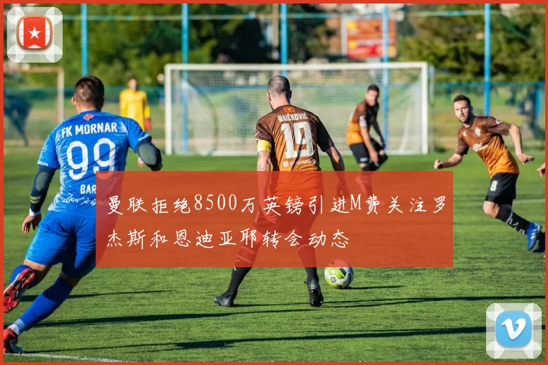 曼联拒绝8500万英镑引进M费关注罗杰斯和恩迪亚耶转会动态