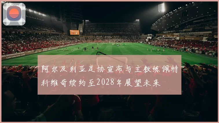 阿尔及利亚足协宣布与主教练佩特科维奇续约至2028年展望未来