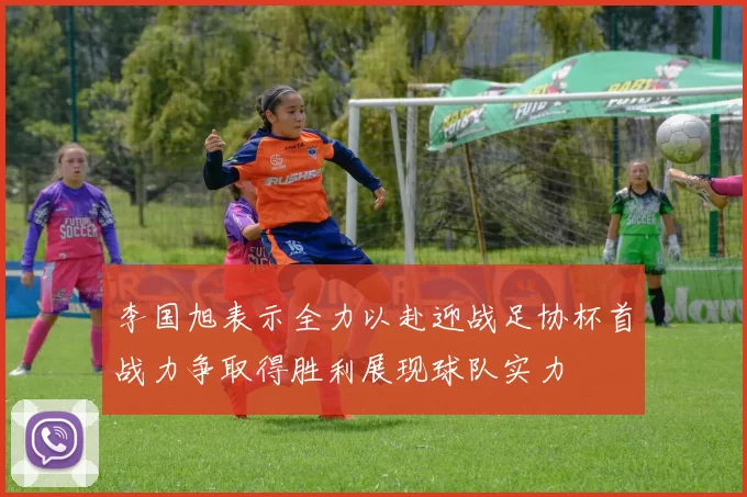 李国旭表示全力以赴迎战足协杯首战力争取得胜利展现球队实力