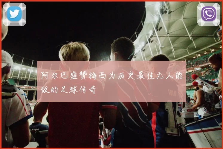阿尔巴盛赞梅西为历史最佳无人能敌的足球传奇