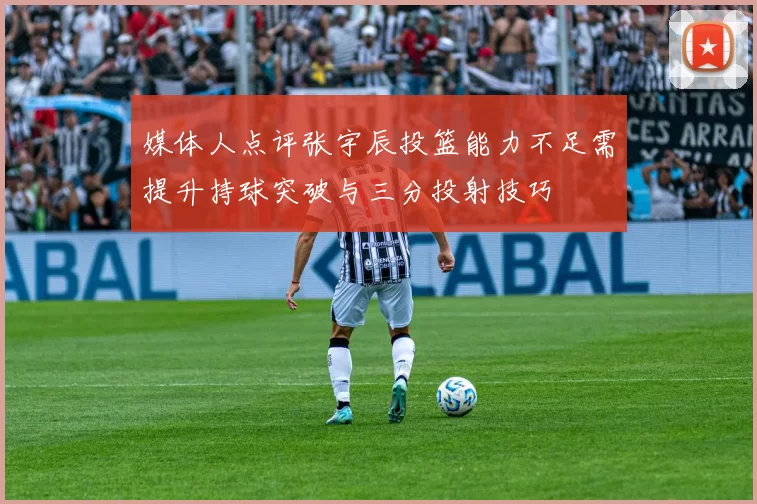 媒体人点评张宇辰投篮能力不足需提升持球突破与三分投射技巧
