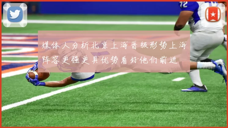 媒体人分析北京上海晋级形势上海阵容更强更具优势看好他们前进