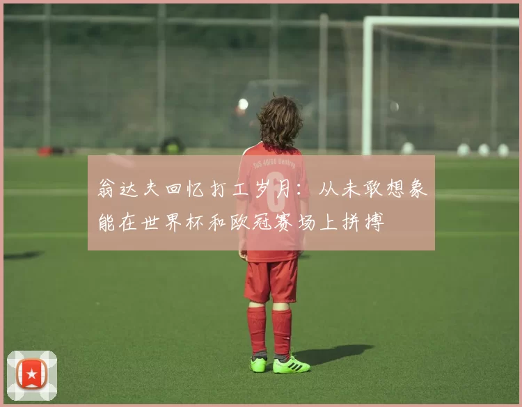翁达夫回忆打工岁月：从未敢想象能在世界杯和欧冠赛场上拼搏