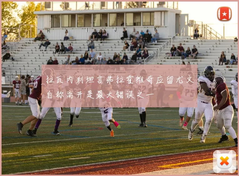拉瓦内利坦言弗拉霍维奇应留尤文自称离开是最大错误之一