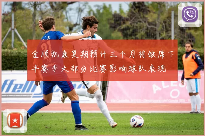 金顺凯康复期预计三个月将缺席下半赛季大部分比赛影响球队表现