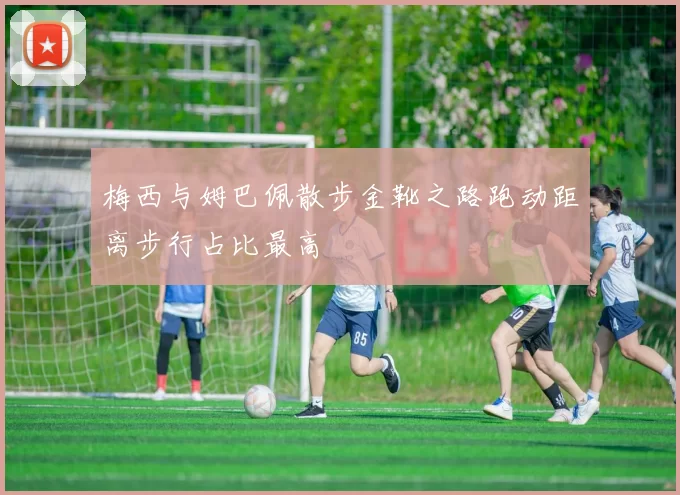 梅西与姆巴佩散步金靴之路跑动距离步行占比最高