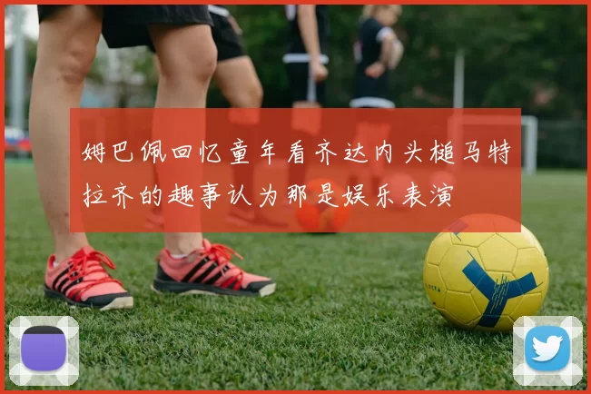 姆巴佩回忆童年看齐达内头槌马特拉齐的趣事认为那是娱乐表演