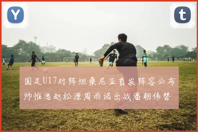 国足U17对阵坦桑尼亚首发阵容公布帅惟浩赵松源周雨诺出战潘朝伟替补
