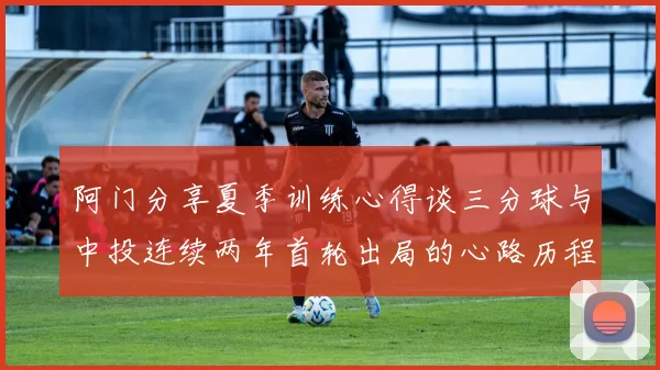 阿门分享夏季训练心得谈三分球与中投连续两年首轮出局的心路历程